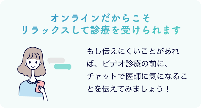 オンラインだからこそリラックスして診療を受けられます もし伝えにくいことがあれば、ビデオ診療の前に、チャットで医師に気になることを伝えてみましょう！