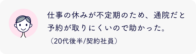 仕事の休みが不定期のため、通院だと予約が取りにくいので助かった。（20代後半/契約社員）