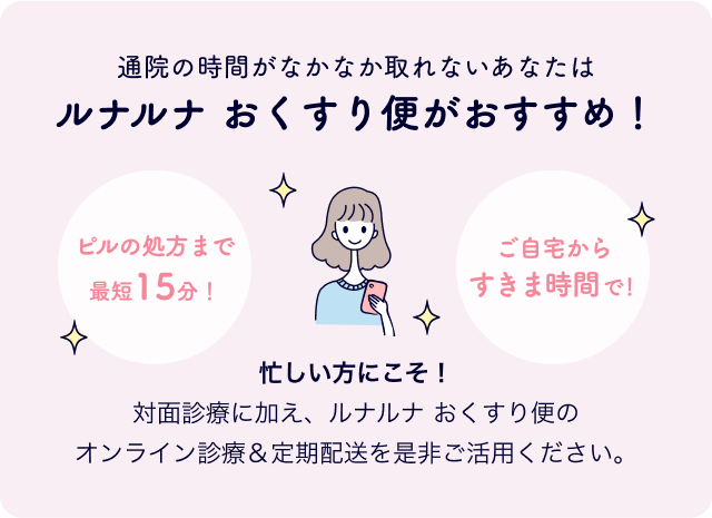 通院の時間がなかなか取れないあなたはルナルナ おくすり便がおすすめ！ピルの処方まで最短15分！ご自宅からすきま時間で！忙しい方にこそ！対面診療に加え、ルナルナ おくすり便のオンライン診療＆定期配送を是非ご活用ください。