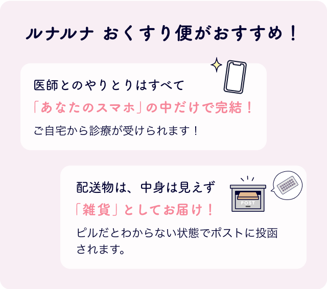 ルナルナ おくすり便がおすすめ！医師とのやりとりはすべて「あなたのスマホ」の中だけで完結！ご自宅から診療が受けられます！配送物は、中身は見えず「雑貨」としてお届け！ピルだとわからない状態でポストに投函されます。