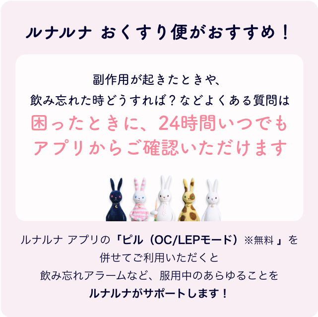 ルナルナ おくすり便がおすすめ！副作用が起きたときや、飲み忘れた時どうすれば？などよくある質問は困ったときに、24時間いつでもアプリからご確認いただけますルナルナ アプリの「ピル（OC/LEPモード）※無料 」を併せてご利用いただくと飲み忘れアラームなど、服用中のあらゆることをルナルナがサポートします！