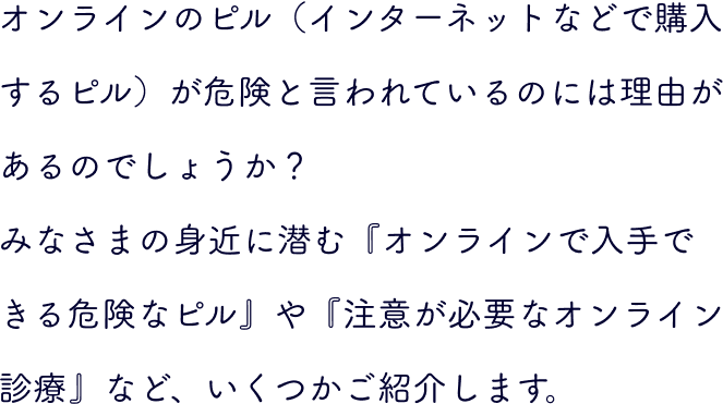 オンラインのピル（インターネットなどで購入するピル）が危険と言われているのには理由があるのでしょうか？みなさまの身近に潜む『オンラインで入手できる危険なピル』や『注意が必要なオンライン診療』など、いくつかご紹介します。