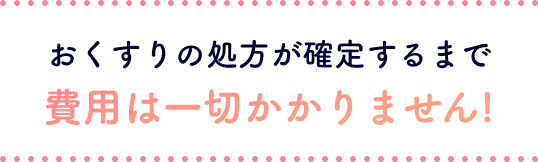 おくすりの処方が確定するまで費用は一切かかりません!